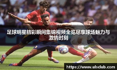 足球明星精彩瞬间集锦视频全览尽享球场魅力与激情时刻