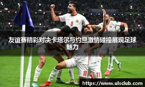 友谊赛精彩对决卡塔尔与约旦激情碰撞展现足球魅力